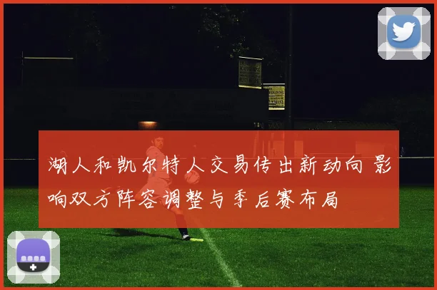 湖人和凯尔特人交易传出新动向 影响双方阵容调整与季后赛布局