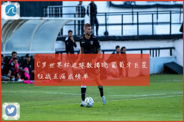 C罗世界杯进球数揭晓 葡萄牙巨星征战五届成绩单