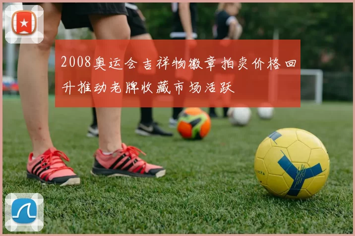 2008奥运会吉祥物徽章拍卖价格回升推动老牌收藏市场活跃