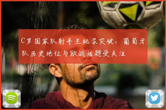 C罗国家队射手王纪录突破，葡萄牙队历史地位与欧战话题受关注