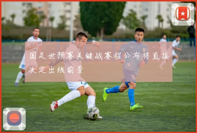 国足世预赛关键战赛程公布将直接决定出线前景