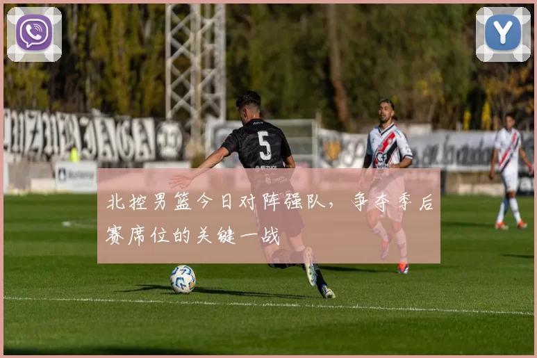 北控男篮今日对阵强队,争夺季后赛席位的关键一战