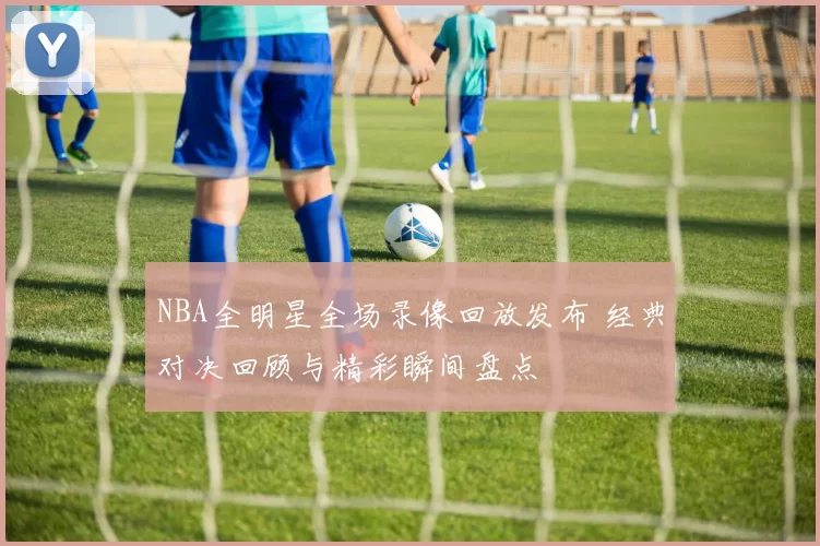 NBA全明星全场录像回放发布 经典对决回顾与精彩瞬间盘点