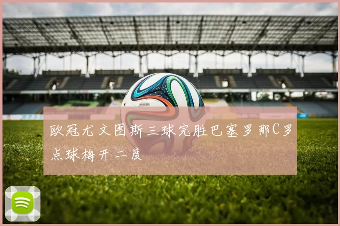 欧冠尤文图斯三球完胜巴塞罗那C罗点球梅开二度