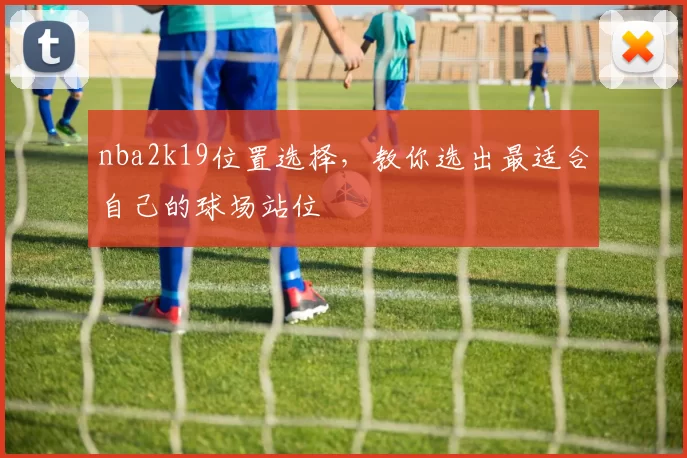 nba2k19位置选择，教你选出最适合自己的球场站位