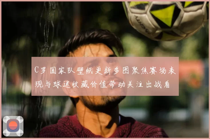 C罗国家队壁纸更新多图聚焦赛场表现与球迷收藏价值带动关注出战看点