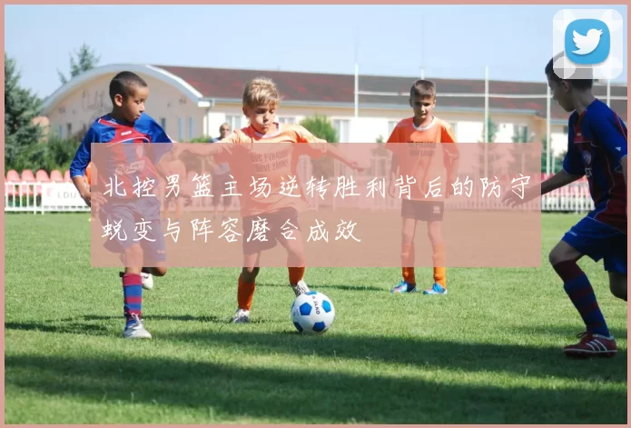 北控男篮主场逆转胜利背后的防守蜕变与阵容磨合成效