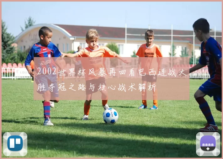 2002世界杯风暴再回看巴西连战大胜夺冠之路与核心战术解析
