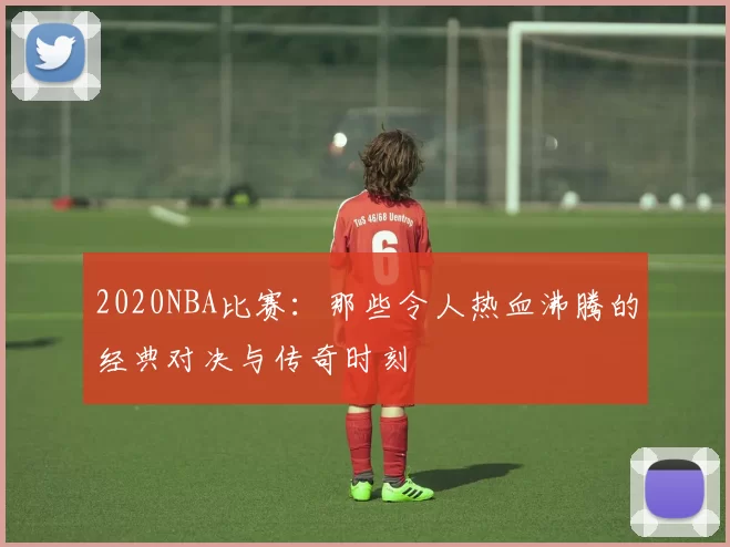 2020NBA比赛:那些令人热血沸腾的经典对决与传奇时刻