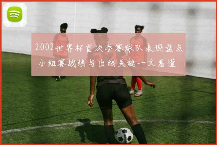 2002世界杯首次参赛球队表现盘点 小组赛战绩与出线关键一文看懂