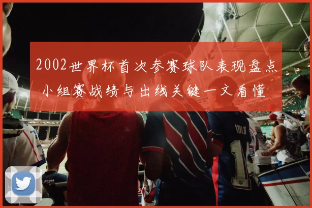 2002世界杯首次参赛球队表现盘点 小组赛战绩与出线关键一文看懂
