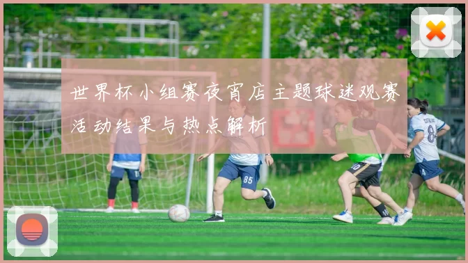世界杯小组赛夜宵店主题球迷观赛活动结果与热点解析