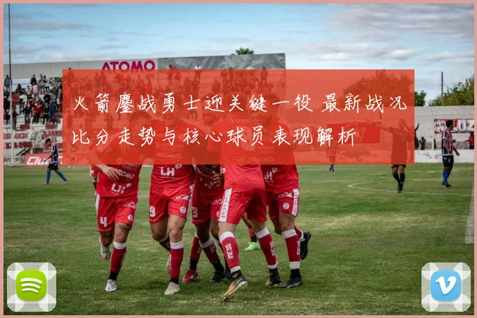 火箭鏖战勇士迎关键一役 最新战况比分走势与核心球员表现解析