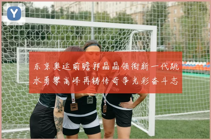 东京奥运前瞻郭晶晶领衔新一代跳水勇攀高峰再铸传奇争光彩奋斗志