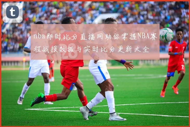 nba即时比分直播网助你掌握NBA赛程战报数据与实时比分更新大全