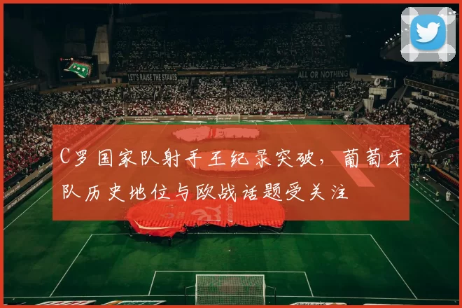 C罗国家队射手王纪录突破，葡萄牙队历史地位与欧战话题受关注