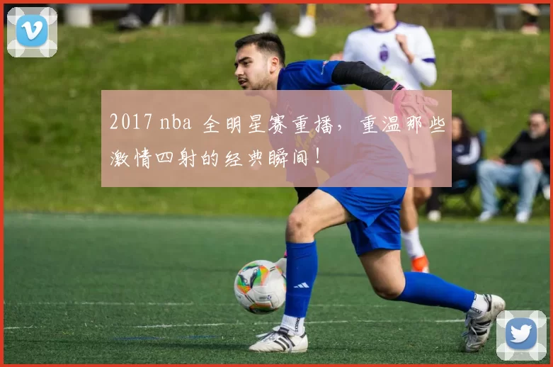 2017 nba 全明星赛重播，重温那些激情四射的经典瞬间！