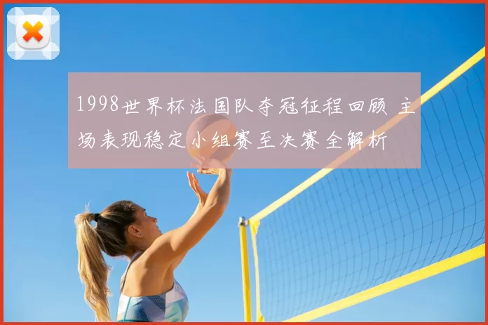 1998世界杯法国队夺冠征程回顾 主场表现稳定小组赛至决赛全解析