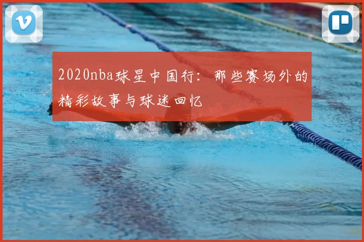 2020nba球星中国行:那些赛场外的精彩故事与球迷回忆