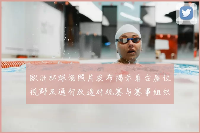 欧洲杯球场照片发布揭示看台座位视野及通行改造对观赛与赛事组织影响