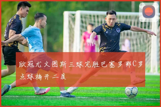 欧冠尤文图斯三球完胜巴塞罗那C罗点球梅开二度