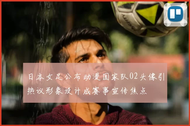 日本女足公布动漫国家队02头像引热议形象设计成赛事宣传焦点