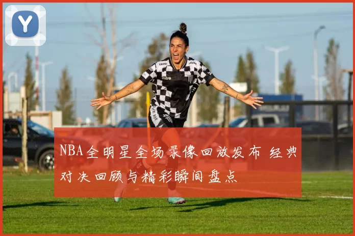 NBA全明星全场录像回放发布 经典对决回顾与精彩瞬间盘点