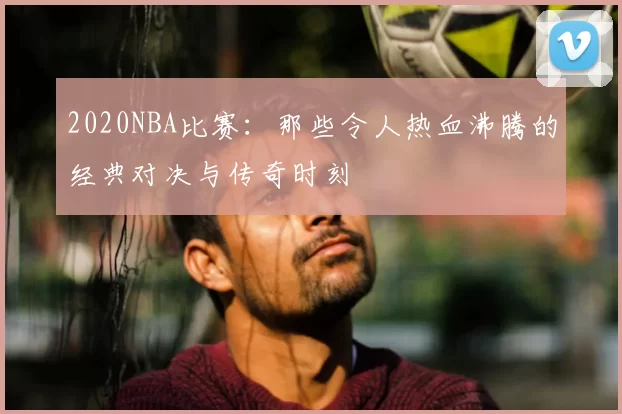2020NBA比赛：那些令人热血沸腾的经典对决与传奇时刻