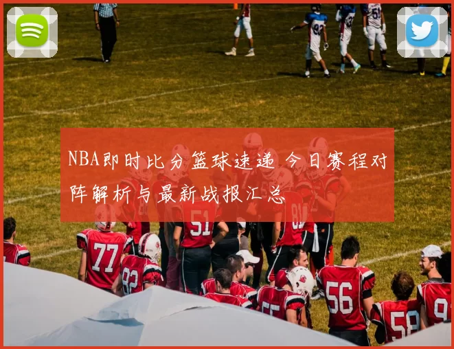 NBA即时比分篮球速递 今日赛程对阵解析与最新战报汇总