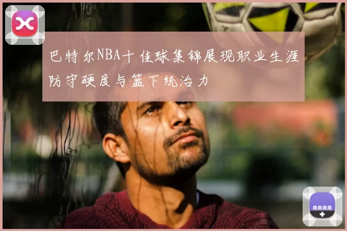 巴特尔NBA十佳球集锦展现职业生涯防守硬度与篮下统治力