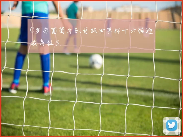 C罗率葡萄牙队晋级世界杯十六强迎战乌拉圭