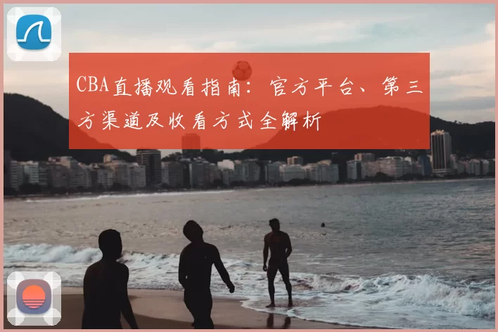 CBA直播观看指南：官方平台、第三方渠道及收看方式全解析