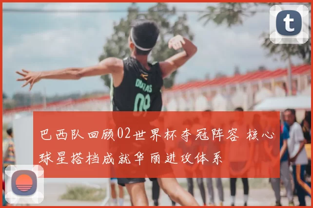 巴西队回顾02世界杯夺冠阵容 核心球星搭档成就华丽进攻体系