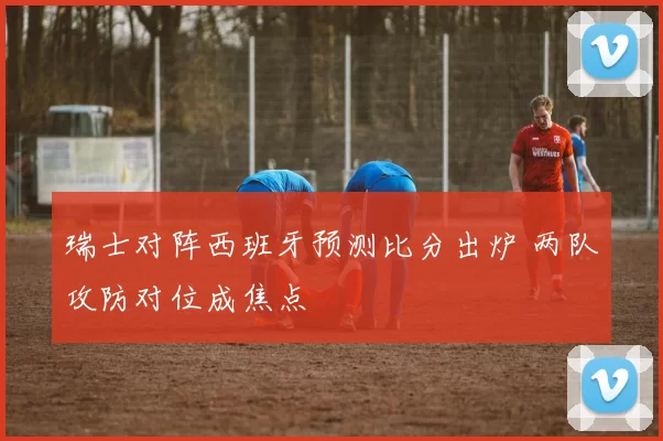 瑞士对阵西班牙预测比分出炉 两队攻防对位成焦点