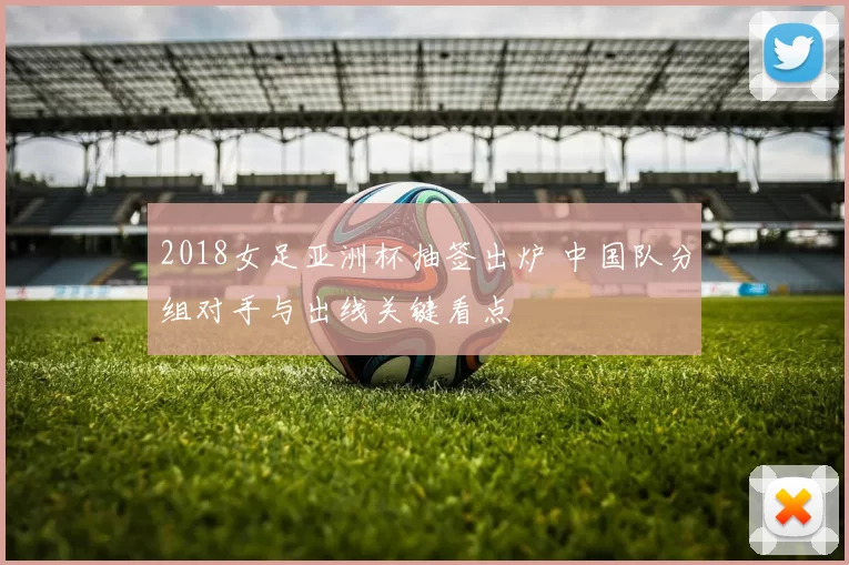 2018女足亚洲杯抽签出炉 中国队分组对手与出线关键看点