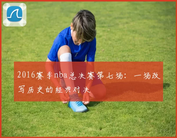 2016赛季nba总决赛第七场：一场改写历史的经典对决