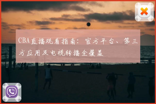 CBA直播观看指南：官方平台、第三方应用及电视转播全覆盖