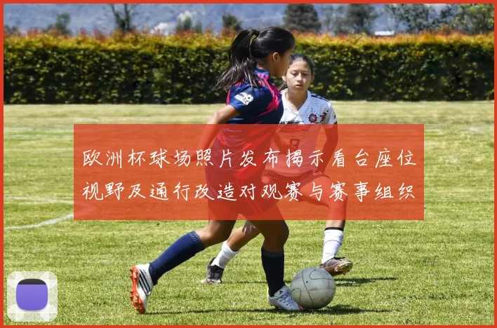 欧洲杯球场照片发布揭示看台座位视野及通行改造对观赛与赛事组织影响