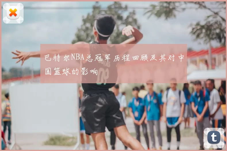 巴特尔NBA总冠军历程回顾及其对中国篮球的影响