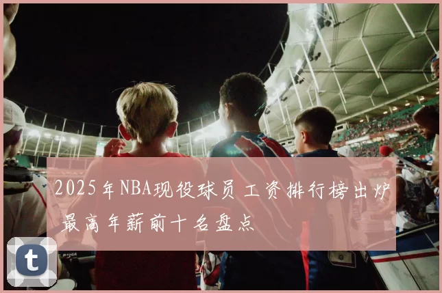 2025年NBA现役球员工资排行榜出炉 最高年薪前十名盘点