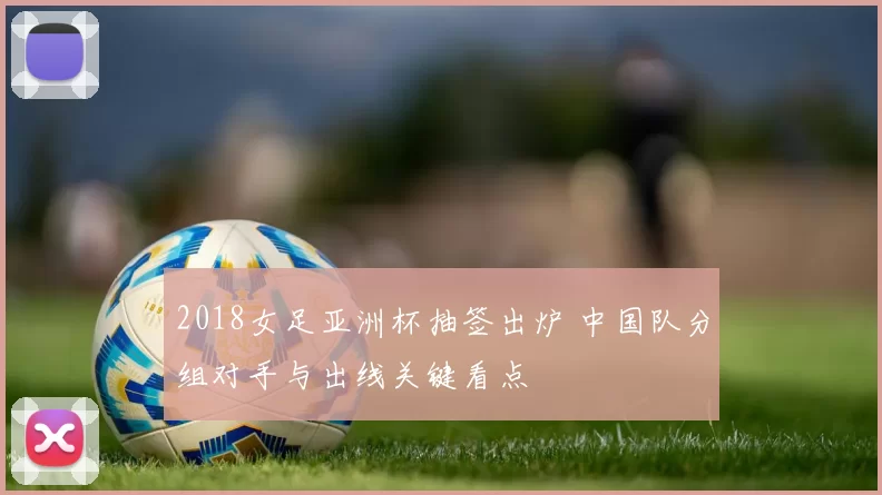 2018女足亚洲杯抽签出炉 中国队分组对手与出线关键看点