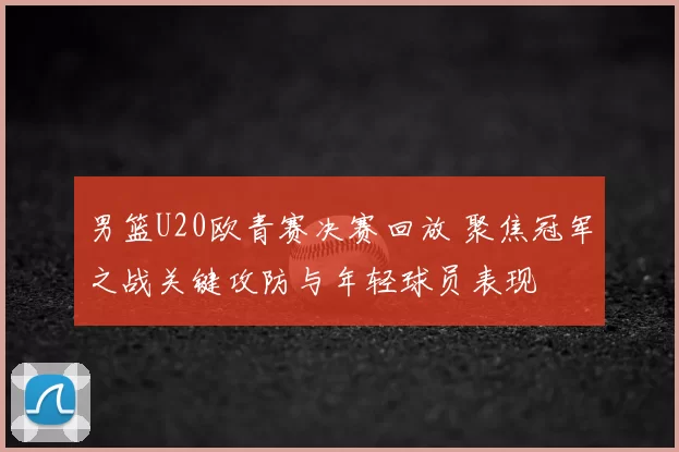 男篮U20欧青赛决赛回放 聚焦冠军之战关键攻防与年轻球员表现