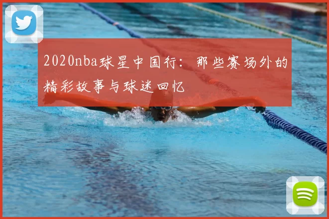 2020nba球星中国行:那些赛场外的精彩故事与球迷回忆