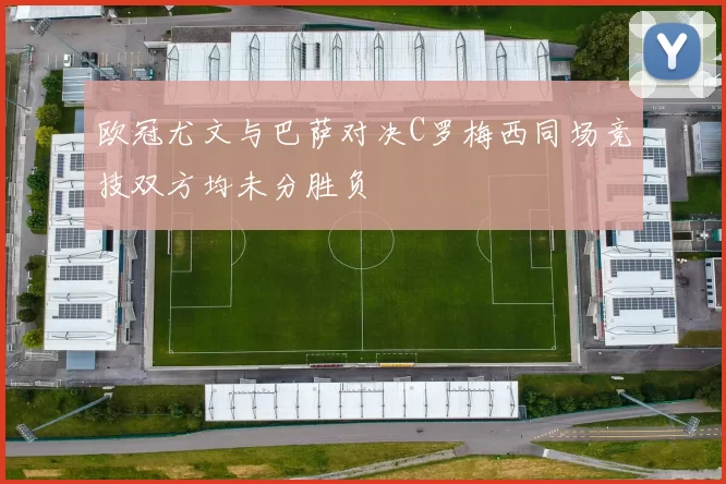 欧冠尤文与巴萨对决C罗梅西同场竞技双方均未分胜负