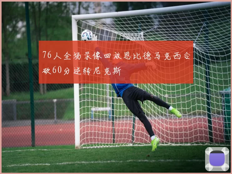 76人全场录像回放恩比德马克西合砍60分逆转尼克斯