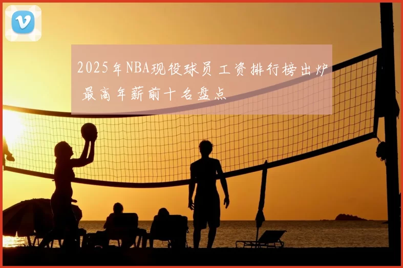 2025年NBA现役球员工资排行榜出炉 最高年薪前十名盘点