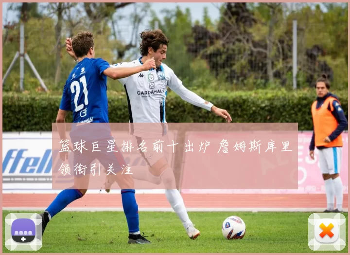 篮球巨星排名前十出炉 詹姆斯库里领衔引关注