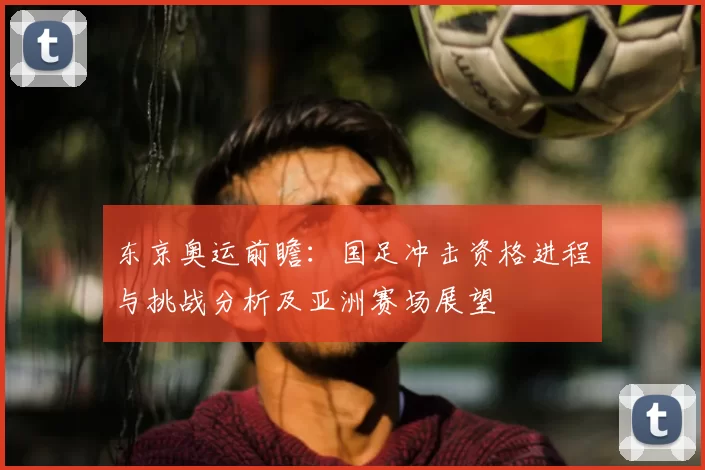 东京奥运前瞻:国足冲击资格进程与挑战分析及亚洲赛场展望