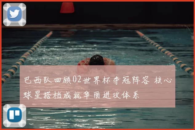 巴西队回顾02世界杯夺冠阵容 核心球星搭档成就华丽进攻体系