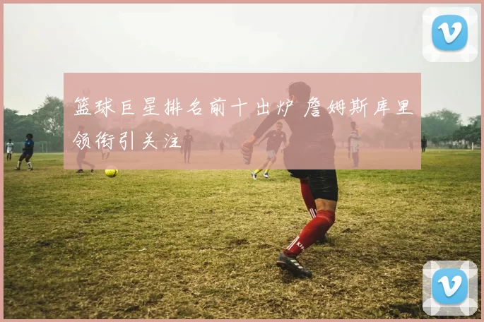 篮球巨星排名前十出炉 詹姆斯库里领衔引关注